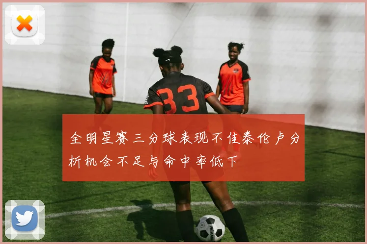 全明星赛三分球表现不佳泰伦卢分析机会不足与命中率低下