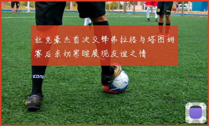 杜克豪杰首次交锋弗拉格与塔图姆赛后亲切寒暄展现友谊之情
