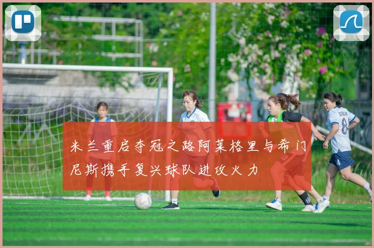 米兰重启夺冠之路阿莱格里与希门尼斯携手复兴球队进攻火力