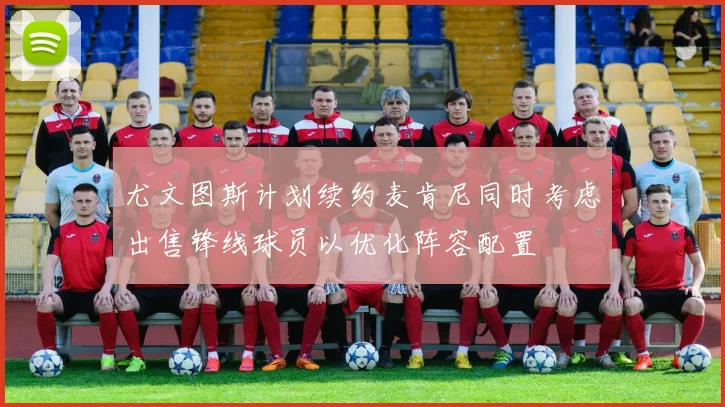 尤文图斯计划续约麦肯尼同时考虑出售锋线球员以优化阵容配置