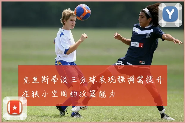 克里斯蒂谈三分球表现强调需提升在狭小空间的投篮能力