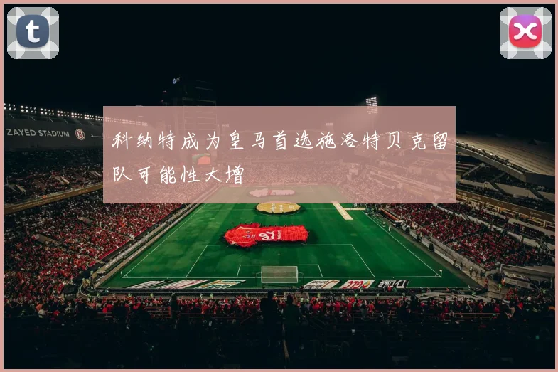 科纳特成为皇马首选施洛特贝克留队可能性大增