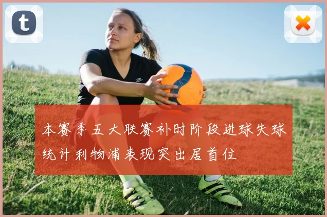 本赛季五大联赛补时阶段进球失球统计利物浦表现突出居首位