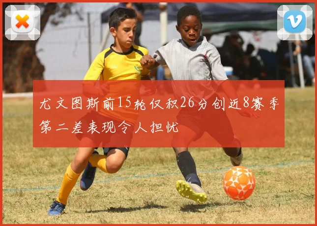 尤文图斯前15轮仅积26分创近8赛季第二差表现令人担忧