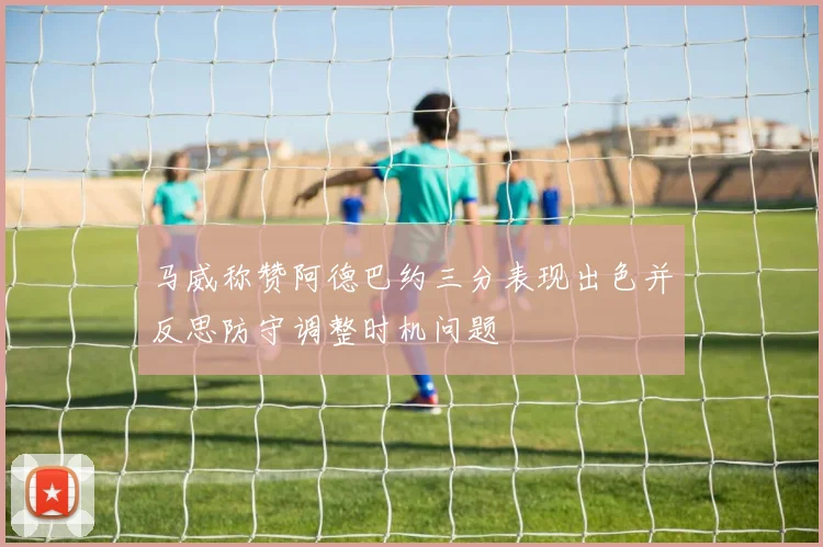 马威称赞阿德巴约三分表现出色并反思防守调整时机问题