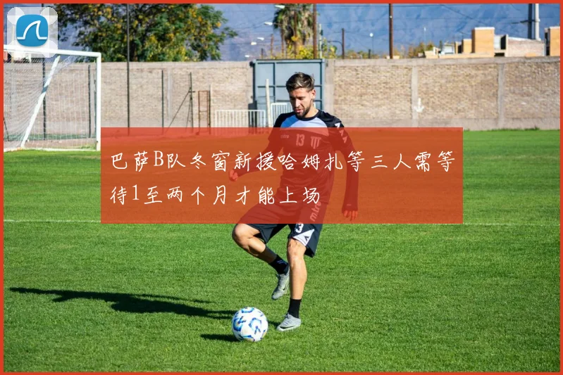 巴萨B队冬窗新援哈姆扎等三人需等待1至两个月才能上场