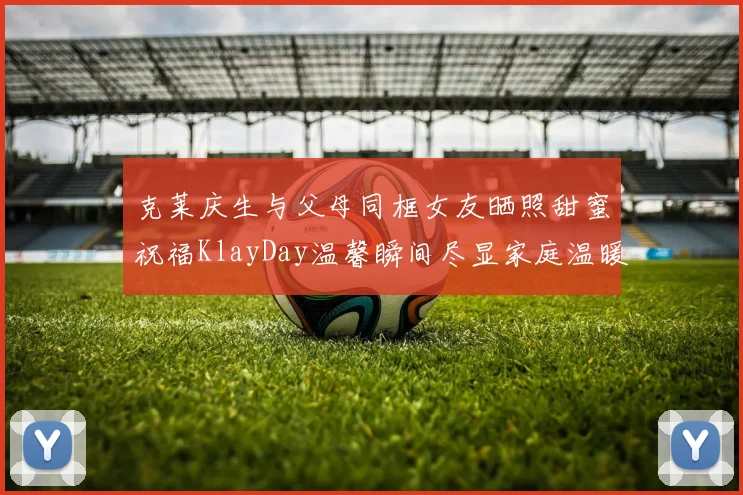 克莱庆生与父母同框女友晒照甜蜜祝福KlayDay温馨瞬间尽显家庭温暖