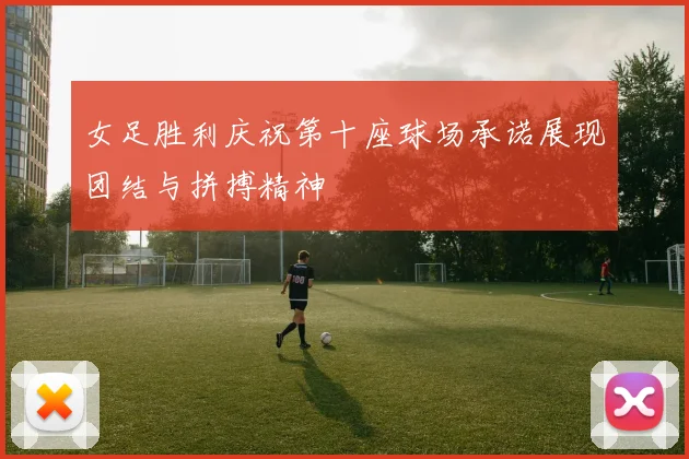 女足胜利庆祝第十座球场承诺展现团结与拼搏精神