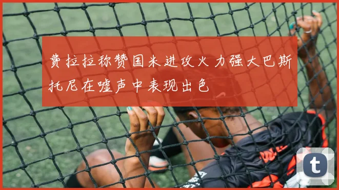 费拉拉称赞国米进攻火力强大巴斯托尼在嘘声中表现出色