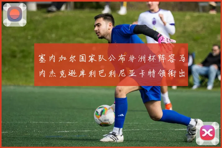 塞内加尔国家队公布非洲杯阵容马内杰克逊库利巴利尼亚卡特领衔出征