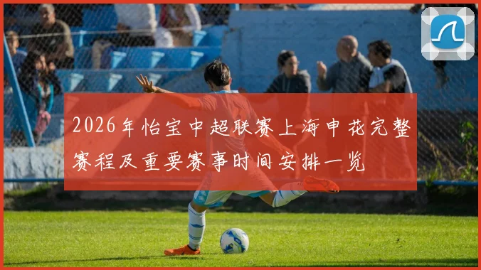 2026年怡宝中超联赛上海申花完整赛程及重要赛事时间安排一览