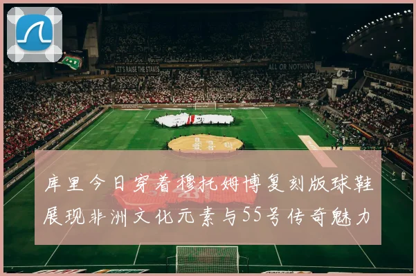 库里今日穿着穆托姆博复刻版球鞋展现非洲文化元素与55号传奇魅力