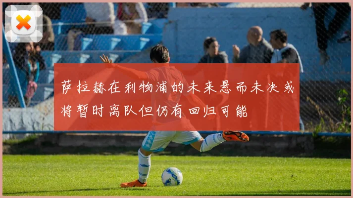 萨拉赫在利物浦的未来悬而未决或将暂时离队但仍有回归可能