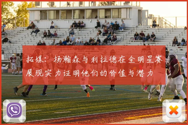 拓媒：杨瀚森与利拉德在全明星赛展现实力证明他们的价值与潜力