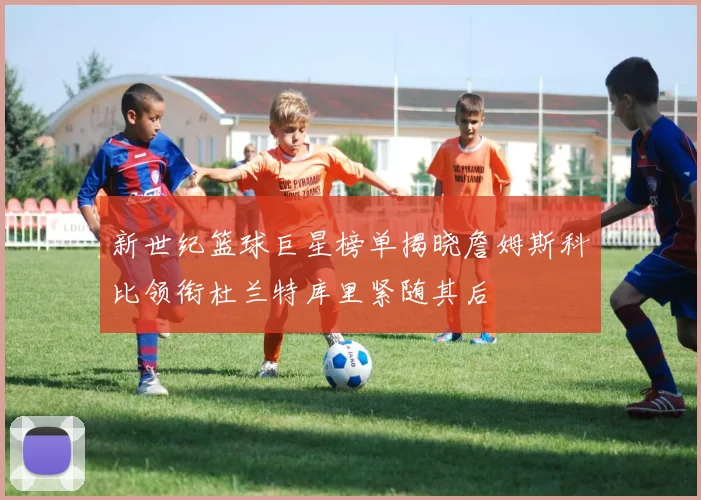 新世纪篮球巨星榜单揭晓詹姆斯科比领衔杜兰特库里紧随其后