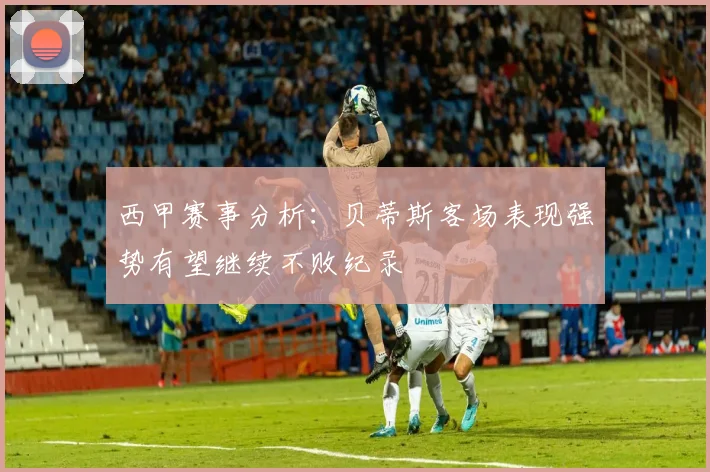 西甲赛事分析：贝蒂斯客场表现强势有望继续不败纪录