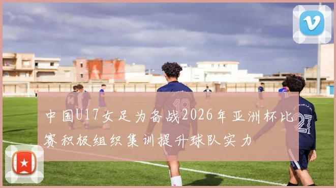 中国U17女足为备战2026年亚洲杯比赛积极组织集训提升球队实力