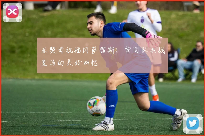 东契奇祝福冈萨雷斯：曾同队共战皇马的美好回忆