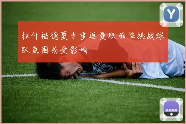 拉什福德夏季重返曼联面临挑战球队氛围或受影响