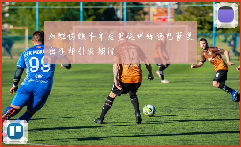 加维伤缺半年后重返训练场巴萨复出在即引发期待