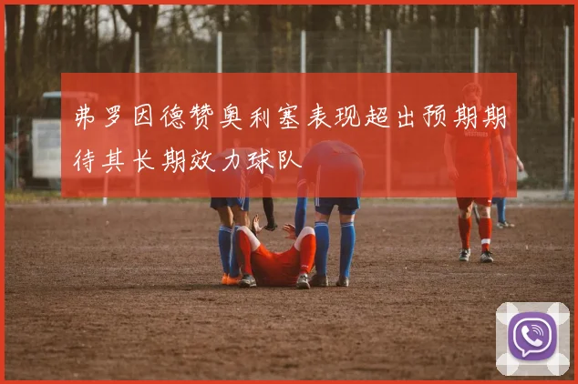 弗罗因德赞奥利塞表现超出预期期待其长期效力球队