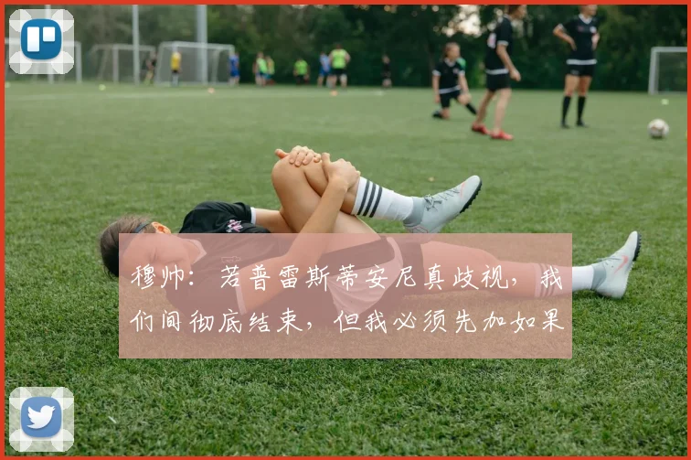 穆帅：若普雷斯蒂安尼真歧视，我们间彻底结束，但我必须先加如果