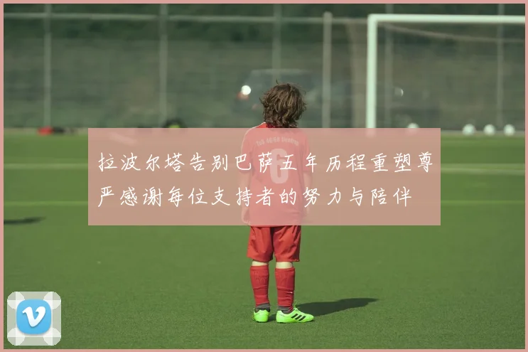 拉波尔塔告别巴萨五年历程重塑尊严感谢每位支持者的努力与陪伴