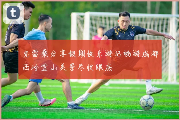 克雷桑分享假期快乐游记畅游成都西岭雪山美景尽收眼底