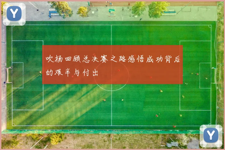 吹杨回顾总决赛之路感悟成功背后的艰辛与付出