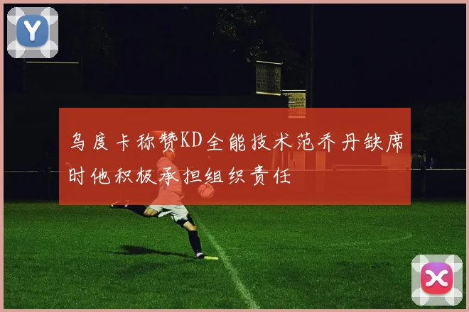 乌度卡称赞KD全能技术范乔丹缺席时他积极承担组织责任