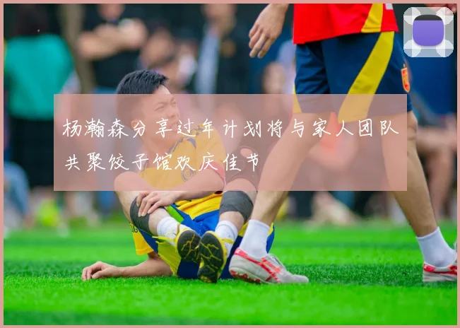 杨瀚森分享过年计划将与家人团队共聚饺子馆欢庆佳节