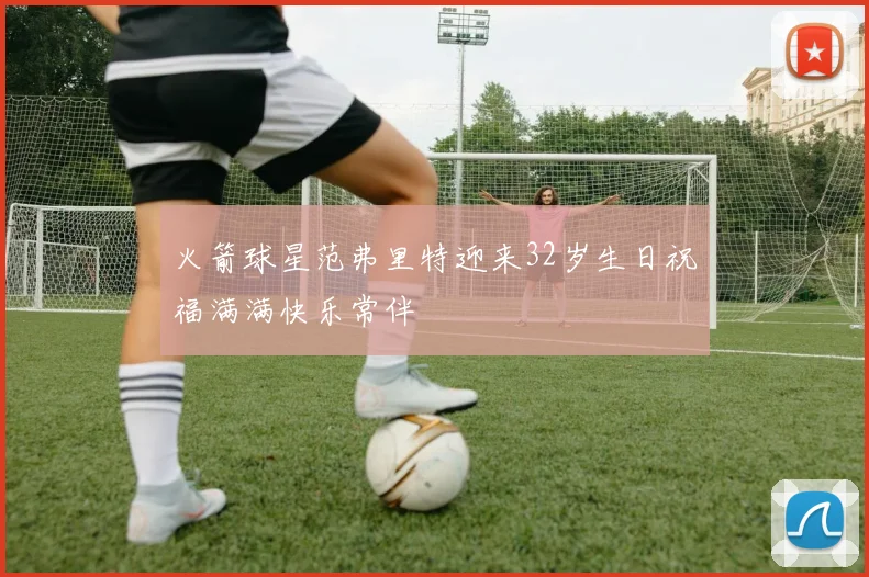 火箭球星范弗里特迎来32岁生日祝福满满快乐常伴
