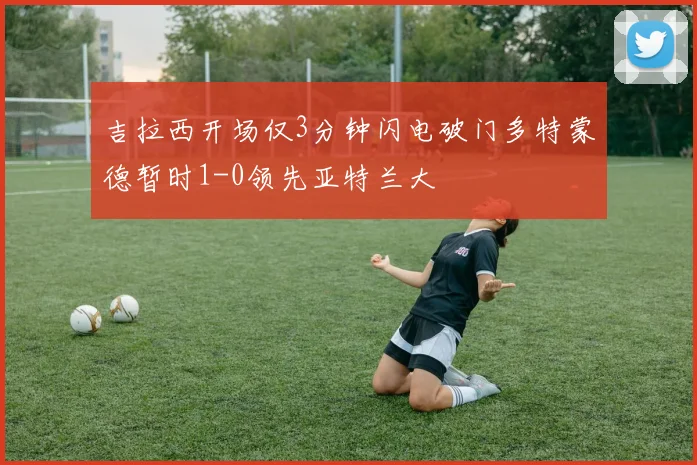 吉拉西开场仅3分钟闪电破门多特蒙德暂时1-0领先亚特兰大