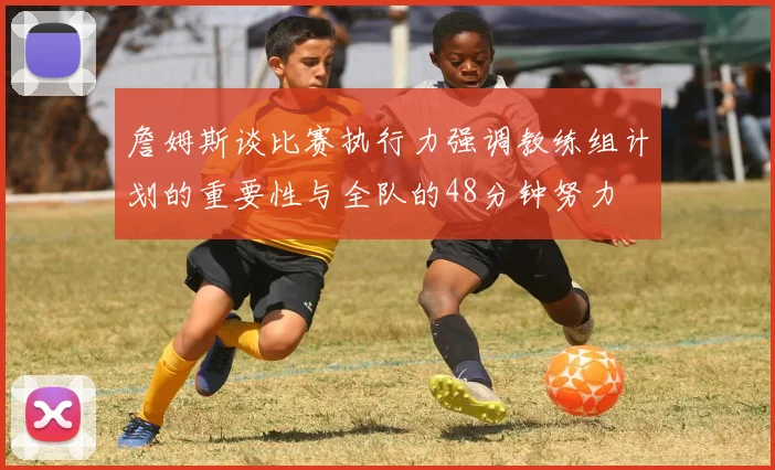 詹姆斯谈比赛执行力强调教练组计划的重要性与全队的48分钟努力