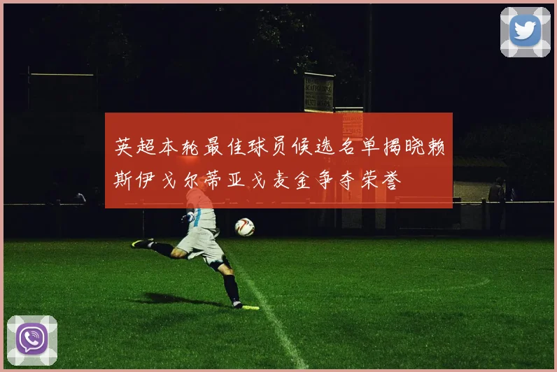 英超本轮最佳球员候选名单揭晓赖斯伊戈尔蒂亚戈麦金争夺荣誉
