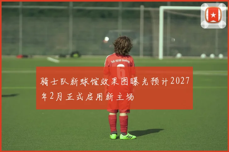 骑士队新球馆效果图曝光预计2027年2月正式启用新主场