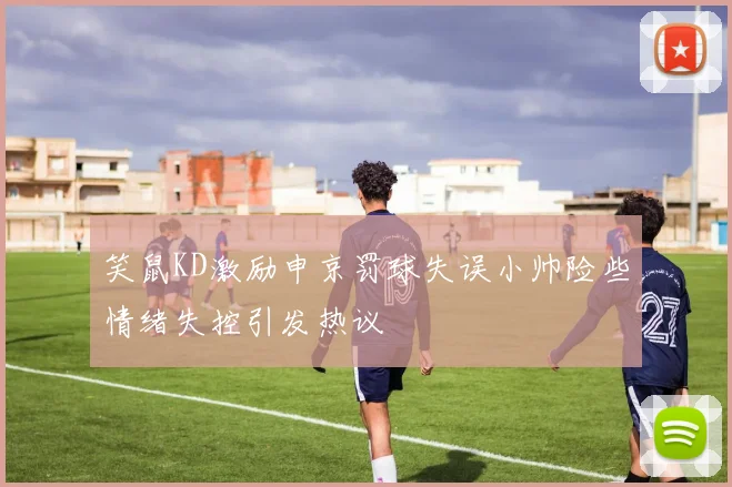 笑鼠KD激励申京罚球失误小帅险些情绪失控引发热议