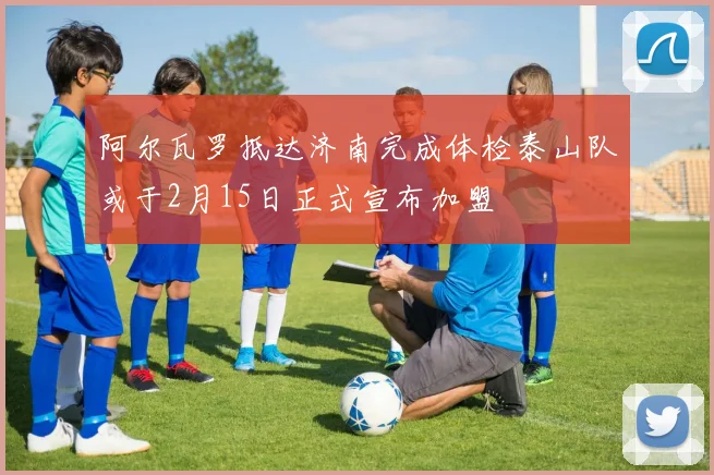 阿尔瓦罗抵达济南完成体检泰山队或于2月15日正式宣布加盟