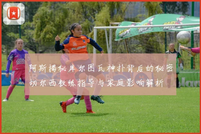 阿斯揭秘库尔图瓦神扑背后的秘密切尔西教练指导与家庭影响解析